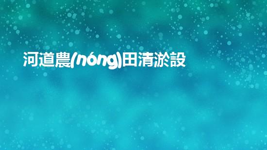 河道農(nóng)田清淤設(shè)備：解放勞動力，提高農(nóng)田產(chǎn)能！